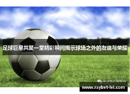 足球巨星共聚一堂精彩瞬间揭示球场之外的友谊与荣耀