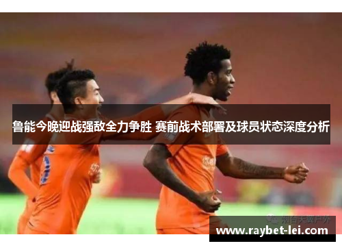 鲁能今晚迎战强敌全力争胜 赛前战术部署及球员状态深度分析